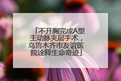 不开胸完成A型主动脉夹层手术，乌鲁木齐市友谊医院诠释生命奇迹