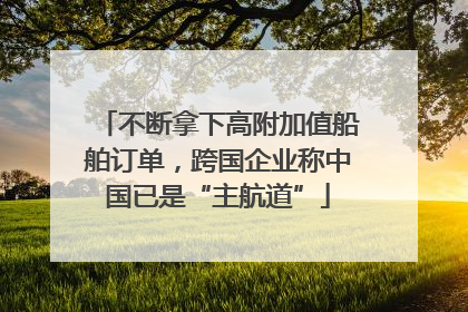 不断拿下高附加值船舶订单，跨国企业称中国已是“主航道”