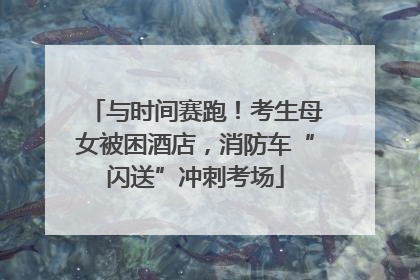 与时间赛跑！考生母女被困酒店，消防车“闪送”冲刺考场