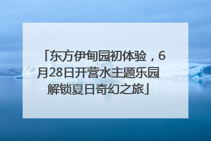 东方伊甸园初体验，6月28日开营水主题乐园解锁夏日奇幻之旅