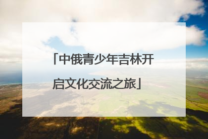中俄青少年吉林开启文化交流之旅