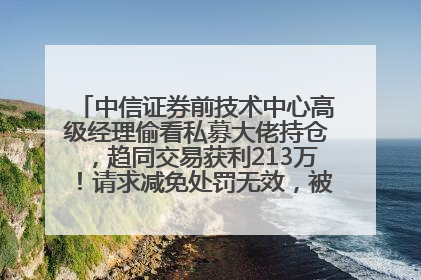 中信证券前技术中心高级经理偷看私募大佬持仓，趋同交易获利213万！请求减免处罚无效，被罚没426万