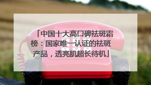 中国十大高口碑祛斑霜榜：国家唯一认证的祛斑产品，透亮肌超长待机