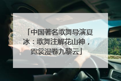 中国著名歌舞导演夏冰：歌舞注解花山神，霓裳漫卷九黎云