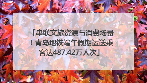 串联文旅资源与消费场景！青岛地铁端午假期运送乘客达487.42万人次