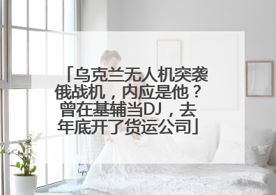 乌克兰无人机突袭俄战机，内应是他？曾在基辅当DJ，去年底开了货运公司