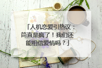 人机恋爱引热议：简直是疯了！我们还能相信爱情吗？