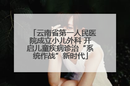 云南省第一人民医院成立小儿外科 开启儿童疾病诊治“系统作战”新时代