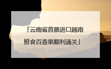 云南省首票进口越南鲜食百香果顺利通关