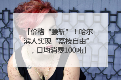 价格“腰斩”！哈尔滨人实现“荔枝自由”，日均消费100吨