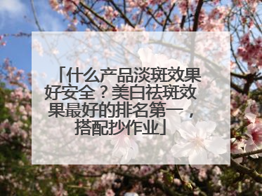 什么产品淡斑效果好安全？美白祛斑效果最好的排名第一，搭配抄作业