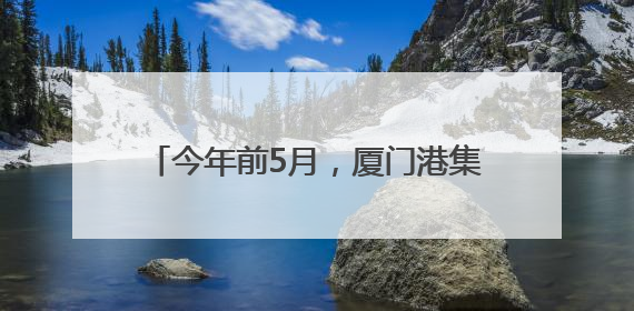 今年前5月，厦门港集装箱吞吐量稳中有进