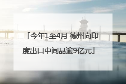 今年1至4月 德州向印度出口中间品逾9亿元