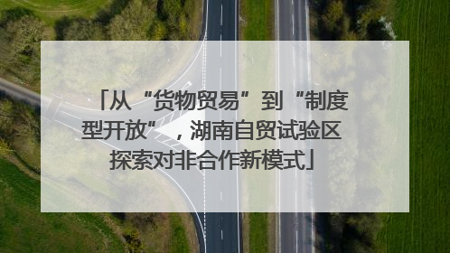 从“货物贸易”到“制度型开放”，湖南自贸试验区探索对非合作新模式