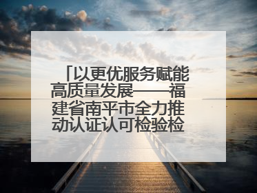 以更优服务赋能高质量发展——福建省南平市全力推动认证认可检验检测工作