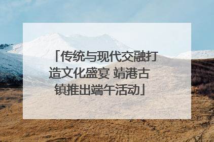 传统与现代交融打造文化盛宴 靖港古镇推出端午活动