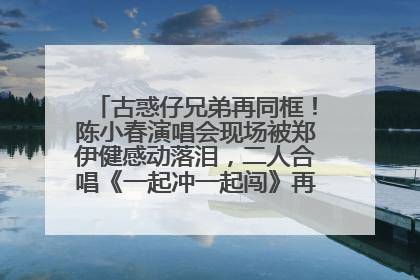 古惑仔兄弟再同框！陈小春演唱会现场被郑伊健感动落泪，二人合唱《一起冲一起闯》再现青春回忆