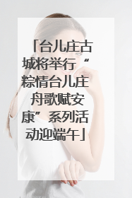 台儿庄古城将举行“粽情台儿庄 舟歌赋安康”系列活动迎端午