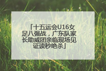 十五运会U16女足八强战，广东队家长助威团亲临现场见证读秒绝杀
