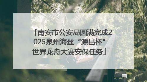 南安市公安局圆满完成2025泉州海丝“源昌杯”世界龙舟大赛安保任务