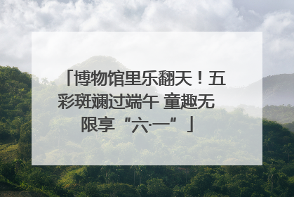 博物馆里乐翻天！五彩斑斓过端午 童趣无限享“六·一”