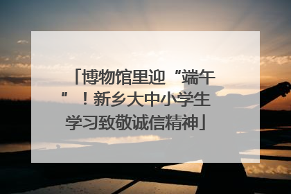 博物馆里迎“端午”！新乡大中小学生学习致敬诚信精神