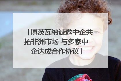 博茨瓦纳诚邀中企共拓非洲市场 与多家中企达成合作协议
