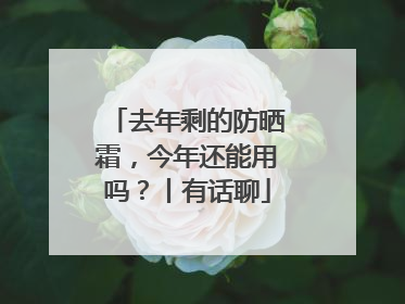 去年剩的防晒霜，今年还能用吗？丨有话聊