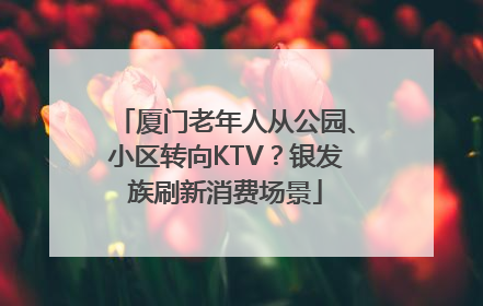 厦门老年人从公园、小区转向KTV？银发族刷新消费场景