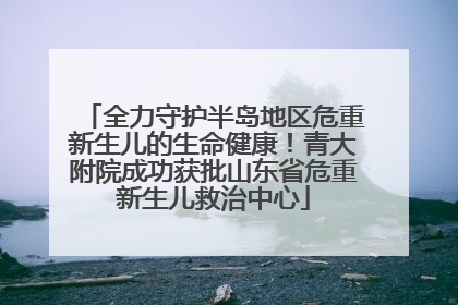 全力守护半岛地区危重新生儿的生命健康！青大附院成功获批山东省危重新生儿救治中心