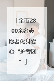 全市2800余名志愿者化身爱心“护考团”