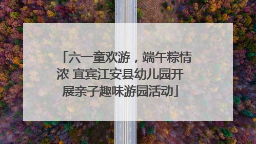 六一童欢游，端午粽情浓 宜宾江安县幼儿园开展亲子趣味游园活动