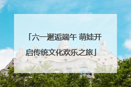 六一邂逅端午 萌娃开启传统文化欢乐之旅