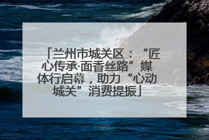 兰州市城关区：“匠心传承·面香丝路”媒体行启幕，助力“心动城关”消费提振