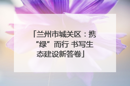 兰州市城关区：携“绿”而行 书写生态建设新答卷