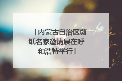 内蒙古自治区剪纸名家邀请展在呼和浩特举行