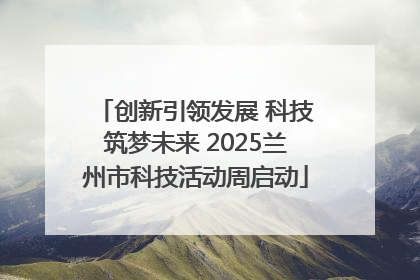创新引领发展 科技筑梦未来 2025兰州市科技活动周启动