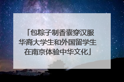 包粽子制香囊穿汉服 华裔大学生和外国留学生在南京体验中华文化