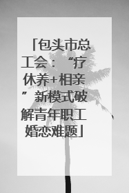包头市总工会：“疗休养+相亲”新模式破解青年职工婚恋难题