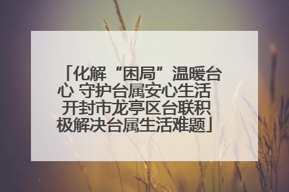 化解“困局”温暖台心 守护台属安心生活 开封市龙亭区台联积极解决台属生活难题