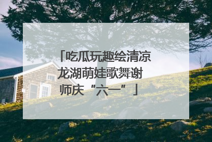 吃瓜玩趣绘清凉 龙湖萌娃歌舞谢师庆“六一”