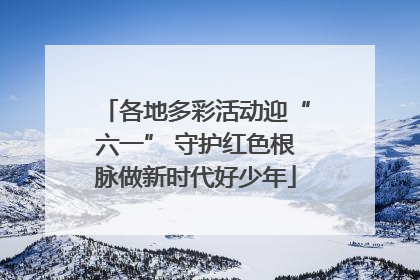各地多彩活动迎“六一” 守护红色根脉做新时代好少年