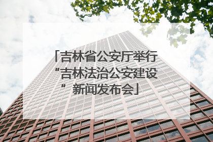 吉林省公安厅举行“吉林法治公安建设”新闻发布会
