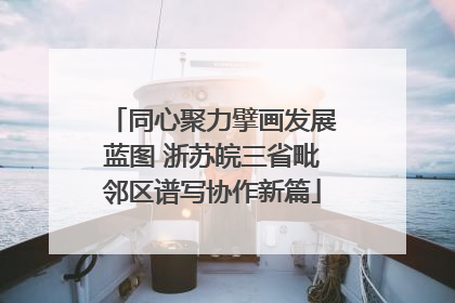 同心聚力擘画发展蓝图 浙苏皖三省毗邻区谱写协作新篇