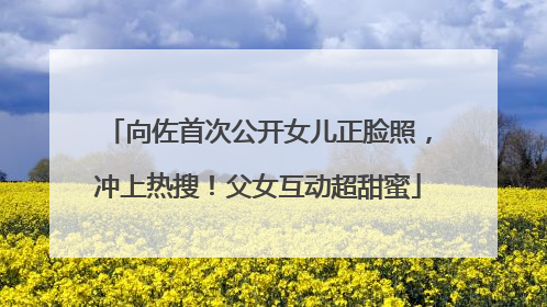 向佐首次公开女儿正脸照，冲上热搜！父女互动超甜蜜