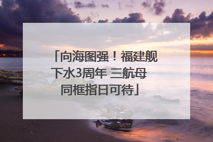 向海图强！福建舰下水3周年 三航母同框指日可待