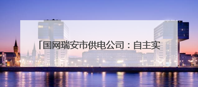 国网瑞安市供电公司：自主实施强业务 电网建设提质效