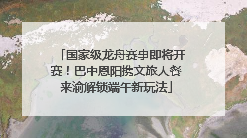 国家级龙舟赛事即将开赛！巴中恩阳携文旅大餐来渝解锁端午新玩法
