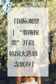 国际观察｜“事前投票”开启 韩国大选悬念犹存