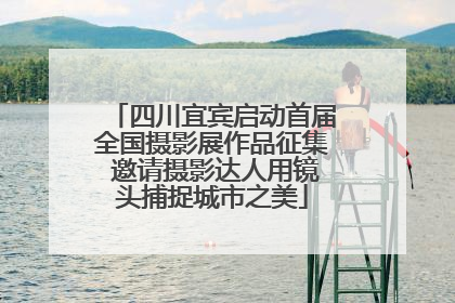 四川宜宾启动首届全国摄影展作品征集 邀请摄影达人用镜头捕捉城市之美
